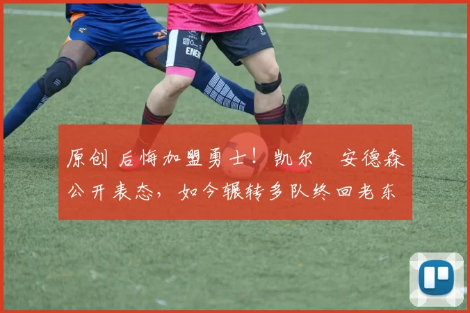 原创 后悔加盟勇士！凯尔・安德森公开表态，如今辗转多队终回老东家