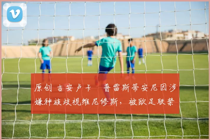 原创 吉安卢卡・普雷斯蒂安尼因涉嫌种族歧视维尼修斯，被欧足联禁赛