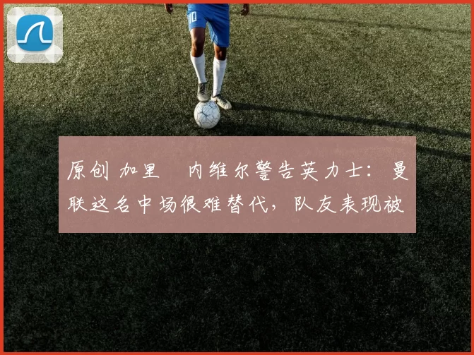 原创 加里・内维尔警告英力士:曼联这名中场很难替代,队友表现被赞 “离谱”