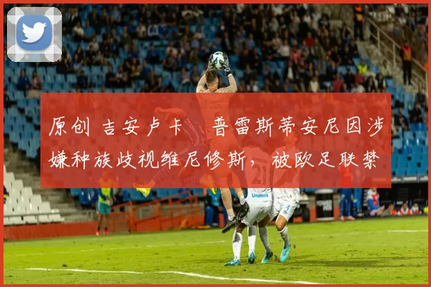 原创 吉安卢卡・普雷斯蒂安尼因涉嫌种族歧视维尼修斯，被欧足联禁赛