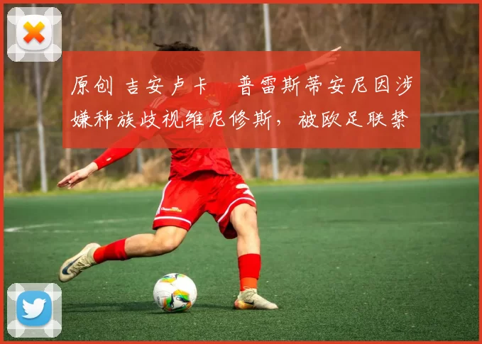 原创 吉安卢卡・普雷斯蒂安尼因涉嫌种族歧视维尼修斯，被欧足联禁赛