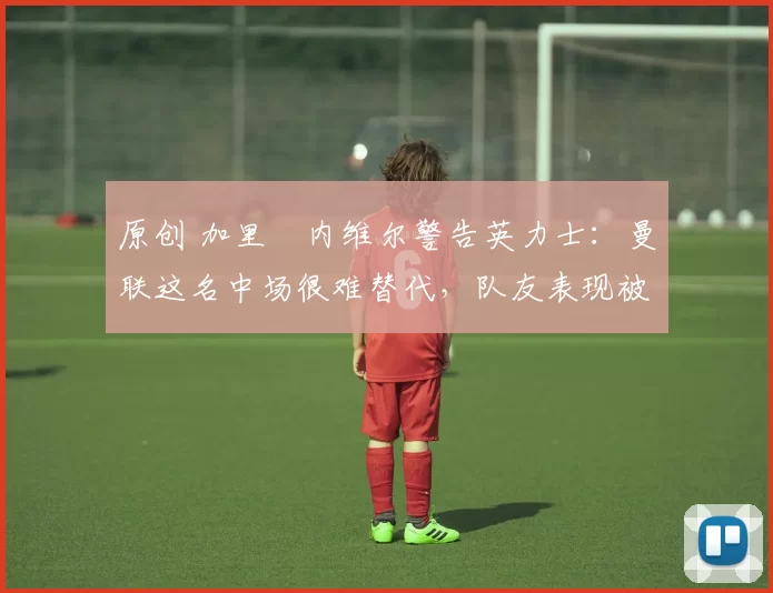 原创 加里・内维尔警告英力士：曼联这名中场很难替代，队友表现被赞 “离谱”