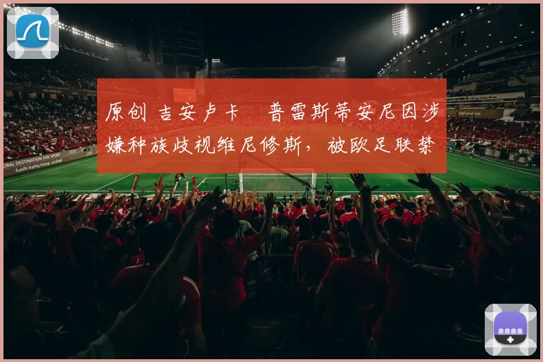 原创 吉安卢卡・普雷斯蒂安尼因涉嫌种族歧视维尼修斯,被欧足联禁赛