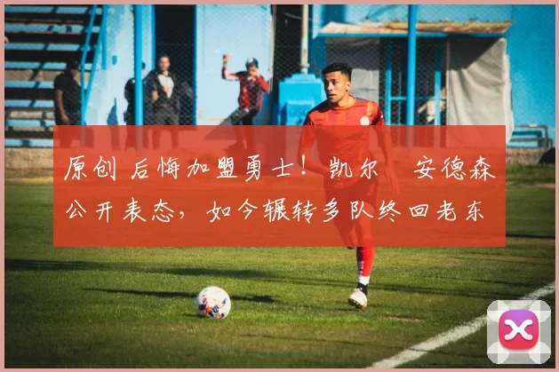 原创 后悔加盟勇士！凯尔・安德森公开表态，如今辗转多队终回老东家