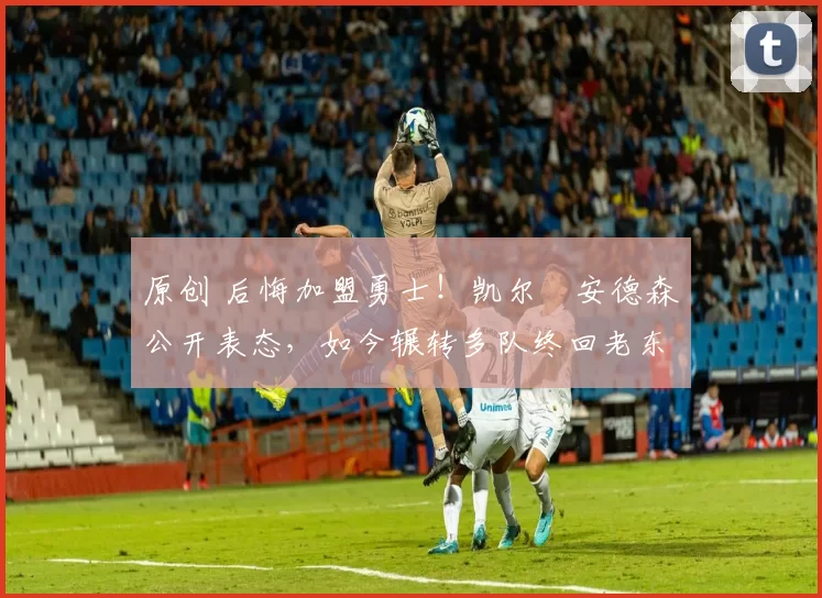 原创 后悔加盟勇士！凯尔・安德森公开表态，如今辗转多队终回老东家