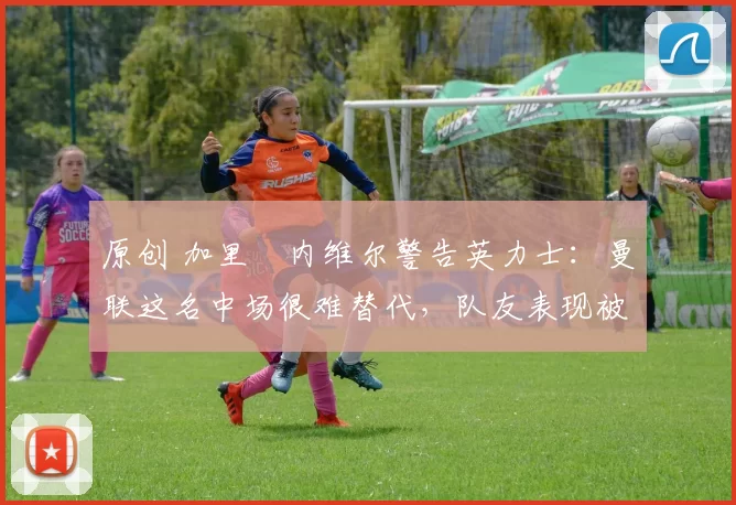 原创 加里・内维尔警告英力士：曼联这名中场很难替代，队友表现被赞 “离谱”