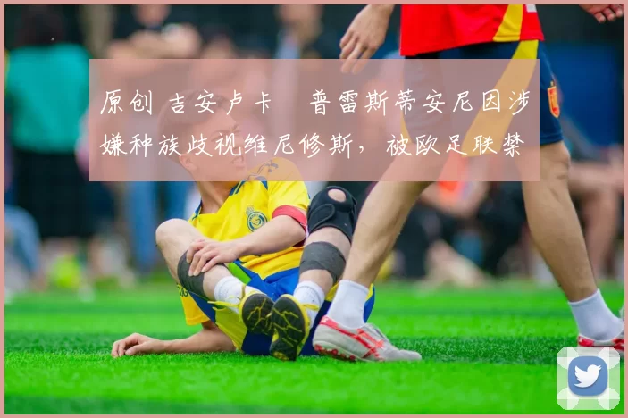 原创 吉安卢卡・普雷斯蒂安尼因涉嫌种族歧视维尼修斯，被欧足联禁赛