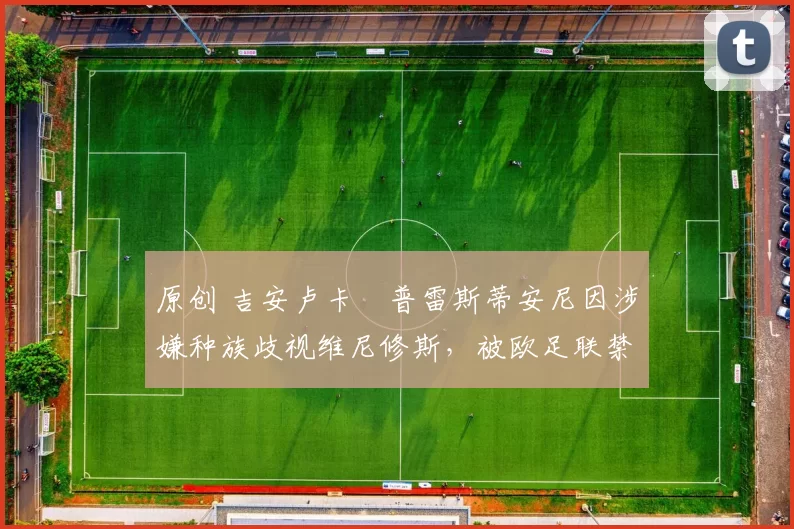 原创 吉安卢卡・普雷斯蒂安尼因涉嫌种族歧视维尼修斯,被欧足联禁赛