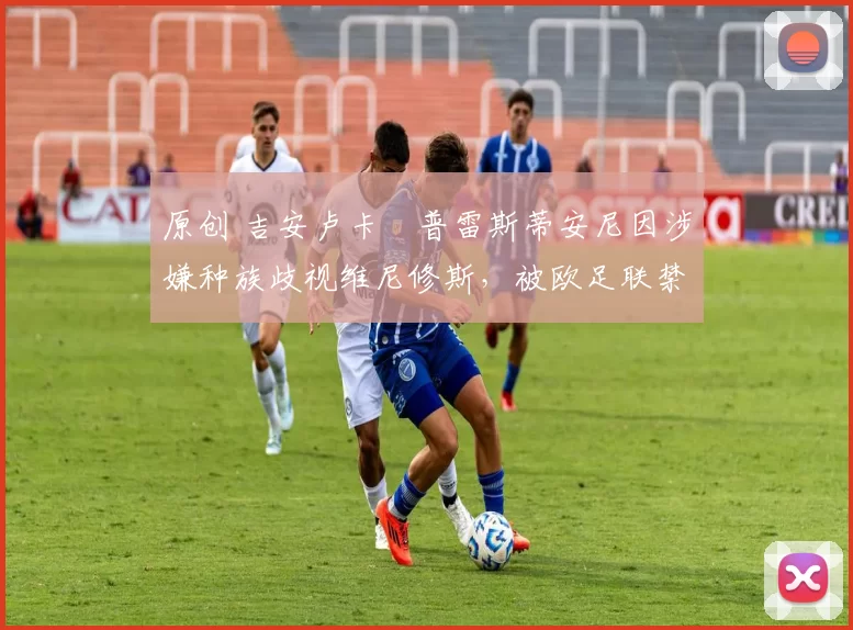 原创 吉安卢卡・普雷斯蒂安尼因涉嫌种族歧视维尼修斯，被欧足联禁赛