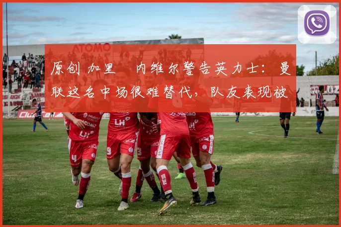 原创 加里・内维尔警告英力士：曼联这名中场很难替代，队友表现被赞 “离谱”