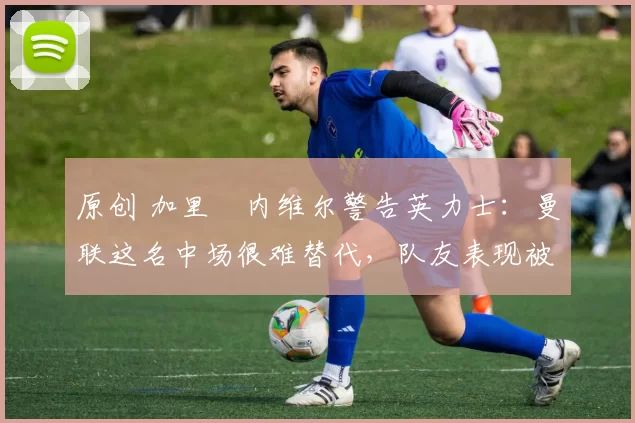 原创 加里・内维尔警告英力士：曼联这名中场很难替代，队友表现被赞 “离谱”