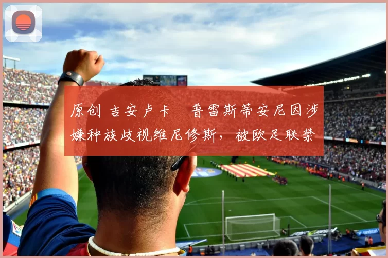 原创 吉安卢卡・普雷斯蒂安尼因涉嫌种族歧视维尼修斯，被欧足联禁赛