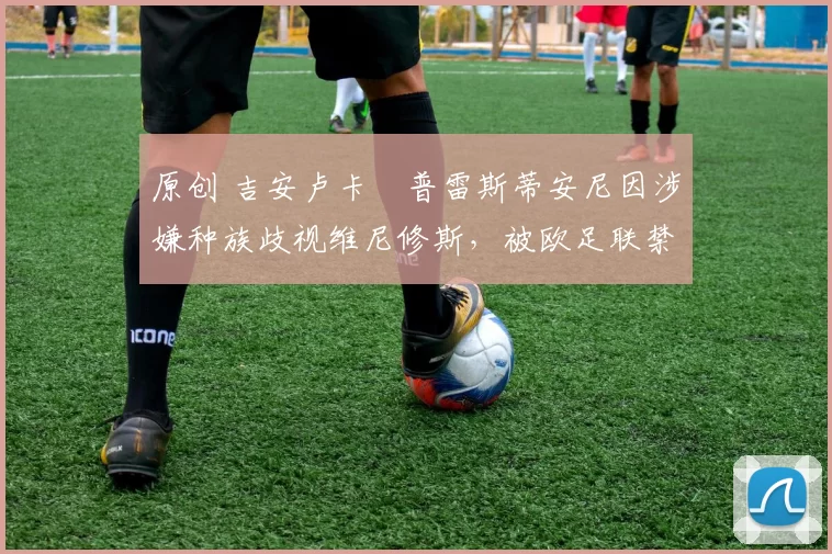 原创 吉安卢卡・普雷斯蒂安尼因涉嫌种族歧视维尼修斯，被欧足联禁赛