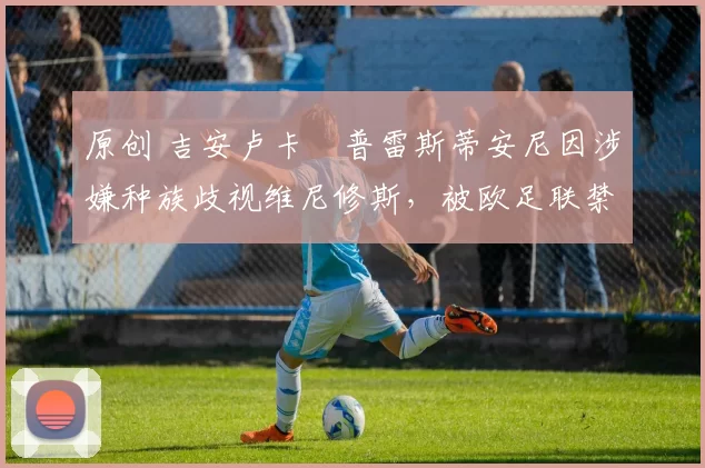 原创 吉安卢卡・普雷斯蒂安尼因涉嫌种族歧视维尼修斯,被欧足联禁赛