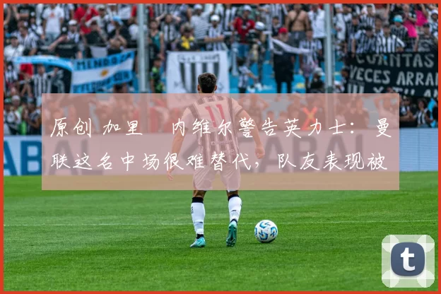 原创 加里・内维尔警告英力士:曼联这名中场很难替代,队友表现被赞 “离谱”