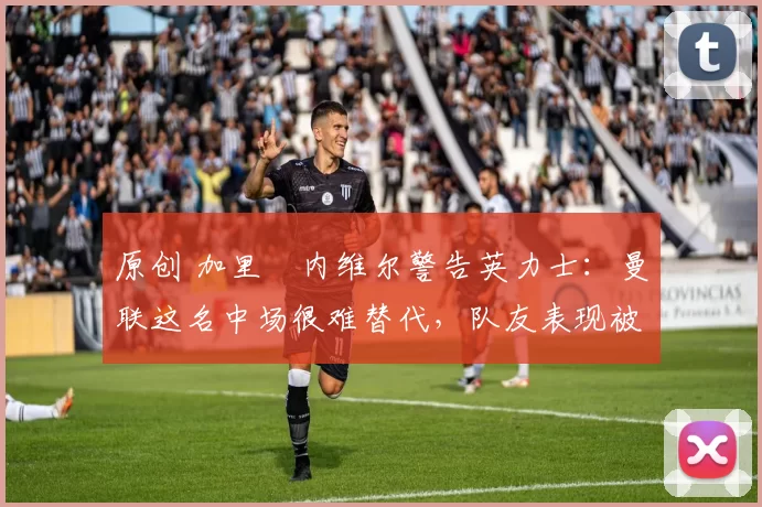 原创 加里・内维尔警告英力士：曼联这名中场很难替代，队友表现被赞 “离谱”