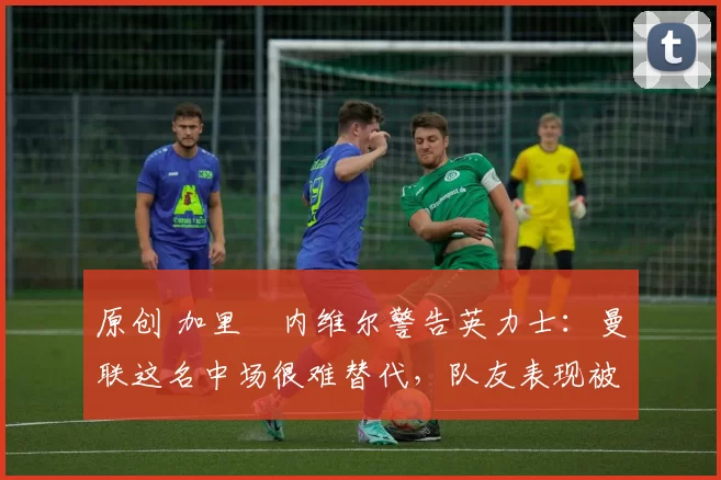 原创 加里・内维尔警告英力士：曼联这名中场很难替代，队友表现被赞 “离谱”