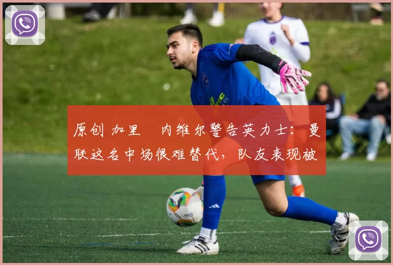 原创 加里・内维尔警告英力士：曼联这名中场很难替代，队友表现被赞 “离谱”