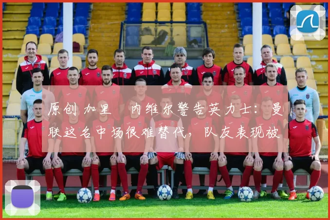 原创 加里・内维尔警告英力士：曼联这名中场很难替代，队友表现被赞 “离谱”