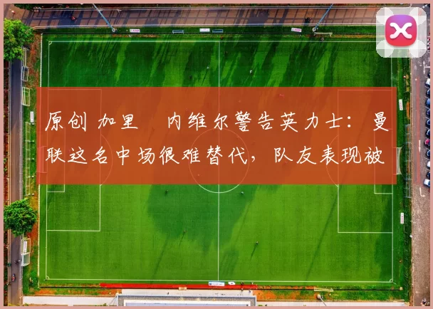 原创 加里・内维尔警告英力士:曼联这名中场很难替代,队友表现被赞 “离谱”