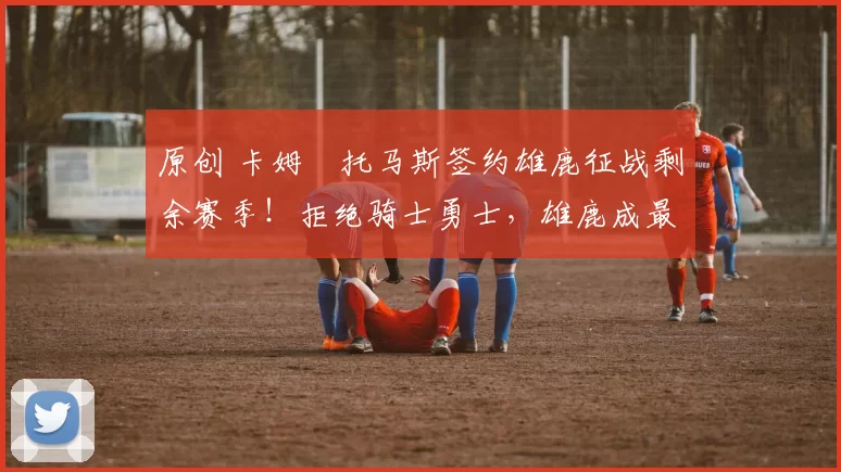 原创 卡姆・托马斯签约雄鹿征战剩余赛季!拒绝骑士勇士,雄鹿成最优选