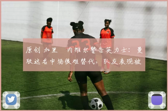 原创 加里・内维尔警告英力士：曼联这名中场很难替代，队友表现被赞 “离谱”