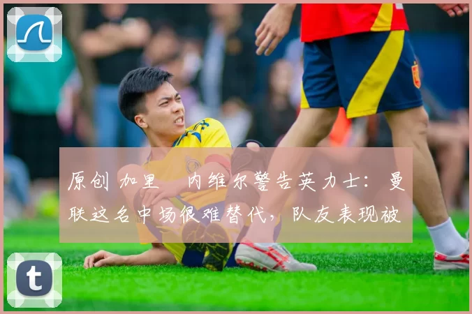 原创 加里・内维尔警告英力士：曼联这名中场很难替代，队友表现被赞 “离谱”