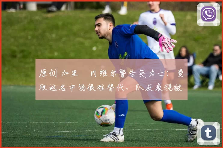 原创 加里・内维尔警告英力士：曼联这名中场很难替代，队友表现被赞 “离谱”