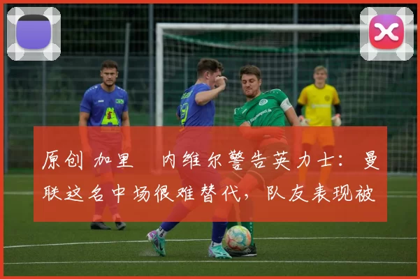 原创 加里・内维尔警告英力士：曼联这名中场很难替代，队友表现被赞 “离谱”