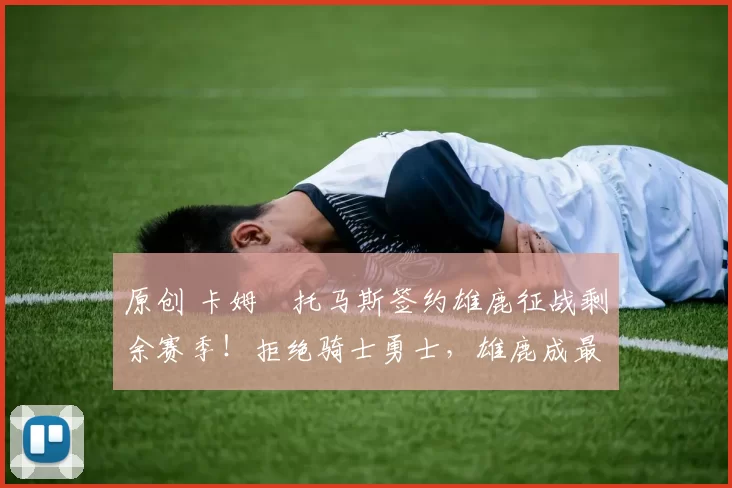 原创 卡姆・托马斯签约雄鹿征战剩余赛季!拒绝骑士勇士,雄鹿成最优选