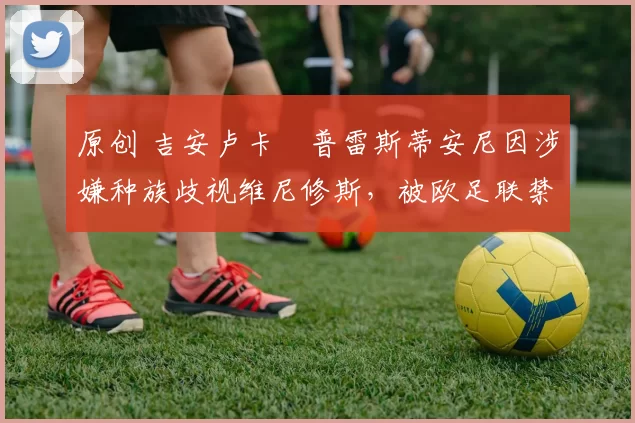 原创 吉安卢卡・普雷斯蒂安尼因涉嫌种族歧视维尼修斯，被欧足联禁赛