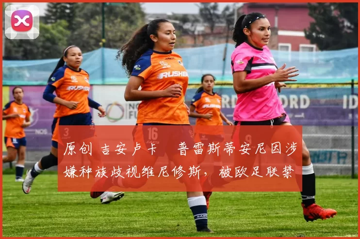 原创 吉安卢卡・普雷斯蒂安尼因涉嫌种族歧视维尼修斯，被欧足联禁赛