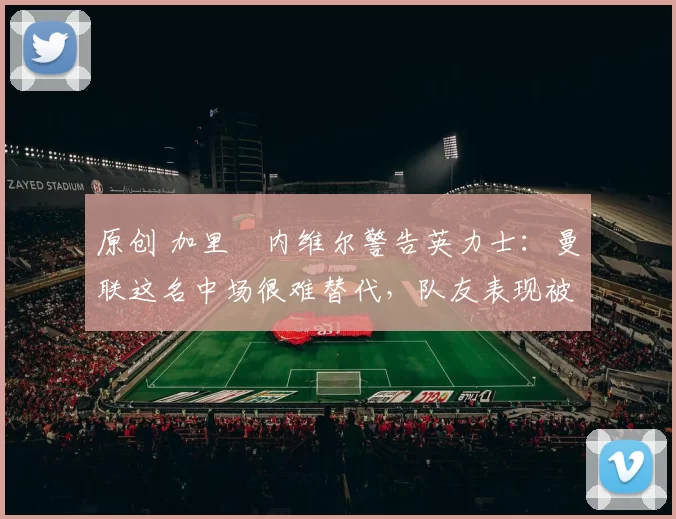 原创 加里・内维尔警告英力士：曼联这名中场很难替代，队友表现被赞 “离谱”