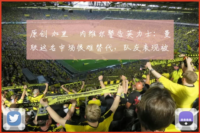 原创 加里・内维尔警告英力士：曼联这名中场很难替代，队友表现被赞 “离谱”