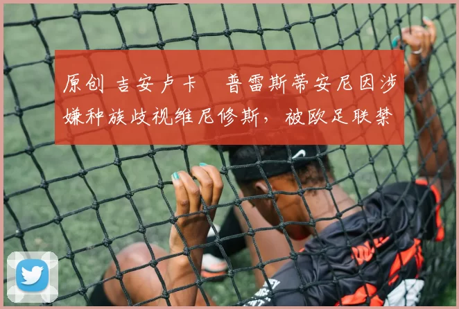 原创 吉安卢卡・普雷斯蒂安尼因涉嫌种族歧视维尼修斯，被欧足联禁赛