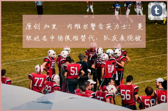 原创 加里・内维尔警告英力士：曼联这名中场很难替代，队友表现被赞 “离谱”