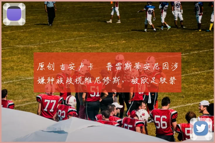 原创 吉安卢卡・普雷斯蒂安尼因涉嫌种族歧视维尼修斯,被欧足联禁赛