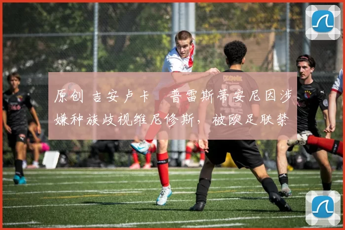 原创 吉安卢卡・普雷斯蒂安尼因涉嫌种族歧视维尼修斯，被欧足联禁赛