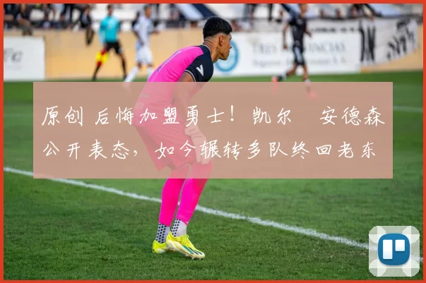 原创 后悔加盟勇士！凯尔・安德森公开表态，如今辗转多队终回老东家