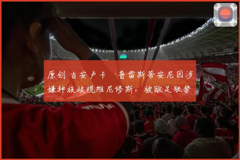 原创 吉安卢卡・普雷斯蒂安尼因涉嫌种族歧视维尼修斯,被欧足联禁赛