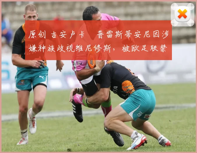 原创 吉安卢卡・普雷斯蒂安尼因涉嫌种族歧视维尼修斯，被欧足联禁赛