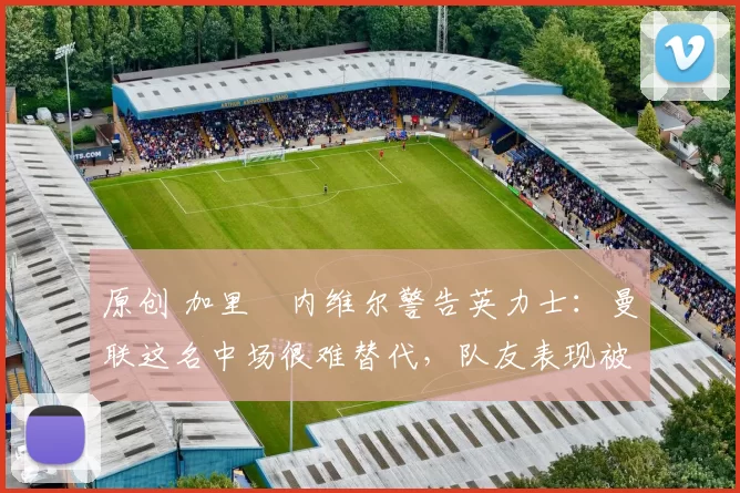 原创 加里・内维尔警告英力士：曼联这名中场很难替代，队友表现被赞 “离谱”