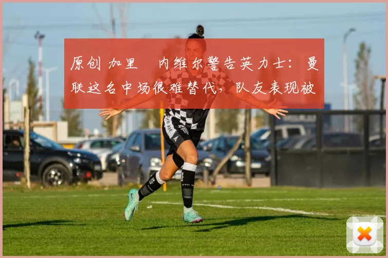原创 加里・内维尔警告英力士:曼联这名中场很难替代,队友表现被赞 “离谱”