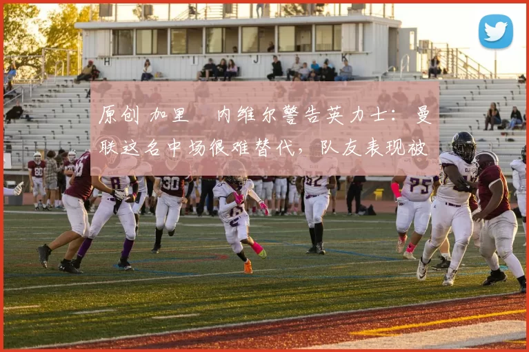 原创 加里・内维尔警告英力士：曼联这名中场很难替代，队友表现被赞 “离谱”