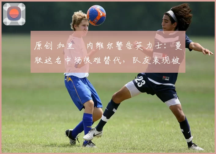 原创 加里・内维尔警告英力士:曼联这名中场很难替代,队友表现被赞 “离谱”