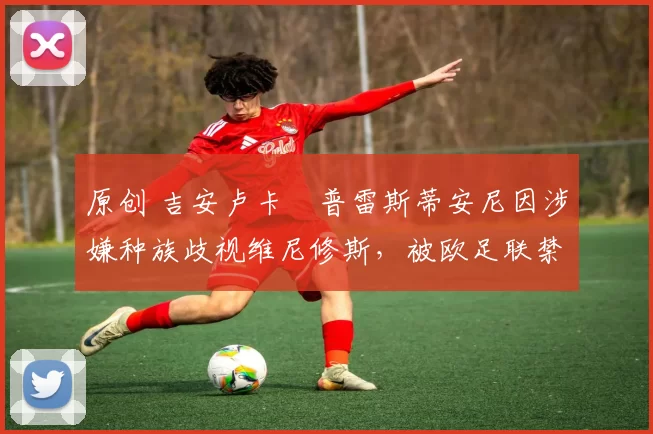 原创 吉安卢卡・普雷斯蒂安尼因涉嫌种族歧视维尼修斯，被欧足联禁赛