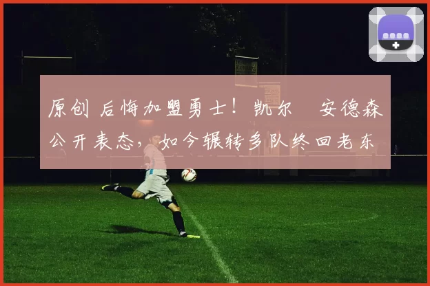 原创 后悔加盟勇士！凯尔・安德森公开表态，如今辗转多队终回老东家