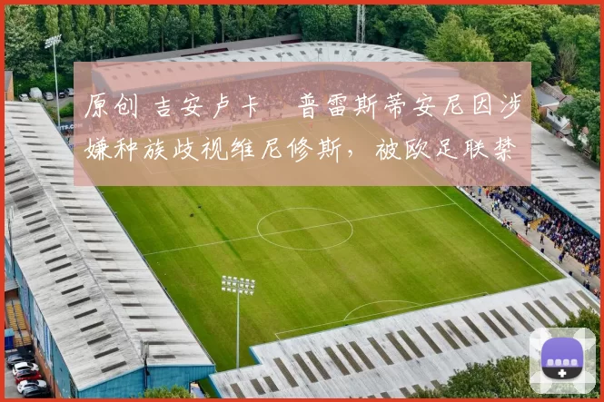 原创 吉安卢卡・普雷斯蒂安尼因涉嫌种族歧视维尼修斯,被欧足联禁赛