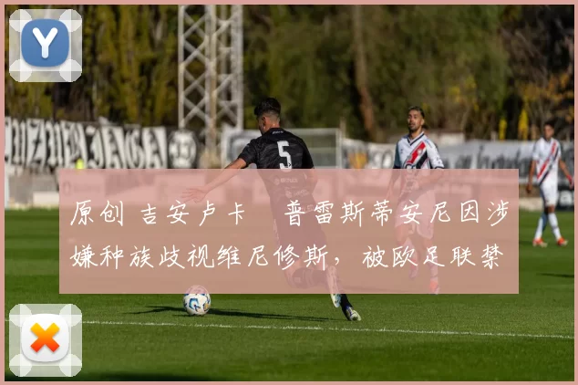 原创 吉安卢卡・普雷斯蒂安尼因涉嫌种族歧视维尼修斯，被欧足联禁赛