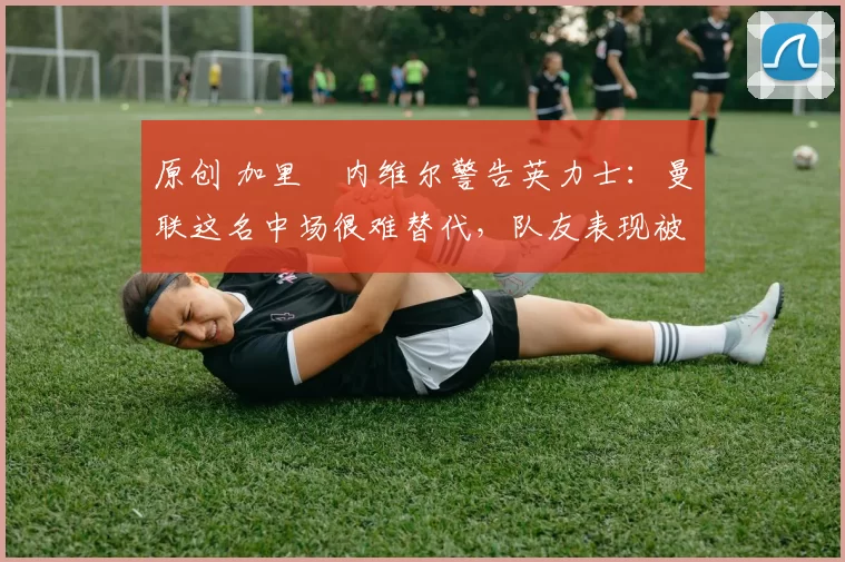 原创 加里・内维尔警告英力士：曼联这名中场很难替代，队友表现被赞 “离谱”